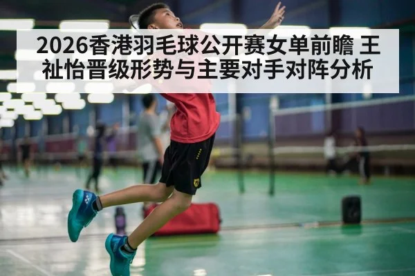 2026香港羽毛球公开赛女单前瞻 王祉怡晋级形势与主要对手对阵分析