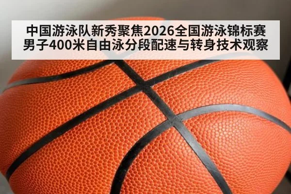 中国游泳队新秀聚焦2026全国游泳锦标赛男子400米自由泳分段配速与转身技术观察