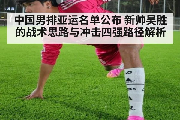 中国男排亚运名单公布 新帅吴胜的战术思路与冲击四强路径解析